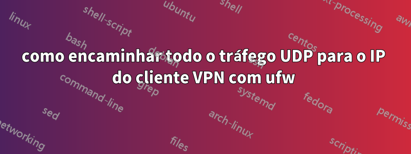 como encaminhar todo o tráfego UDP para o IP do cliente VPN com ufw