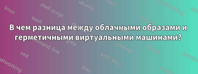В чем разница между облачными образами и герметичными виртуальными машинами?