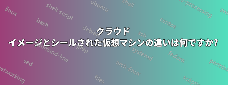 クラウド イメージとシールされた仮想マシンの違いは何ですか?