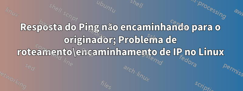 Resposta do Ping não encaminhando para o originador; Problema de roteamento\encaminhamento de IP no Linux