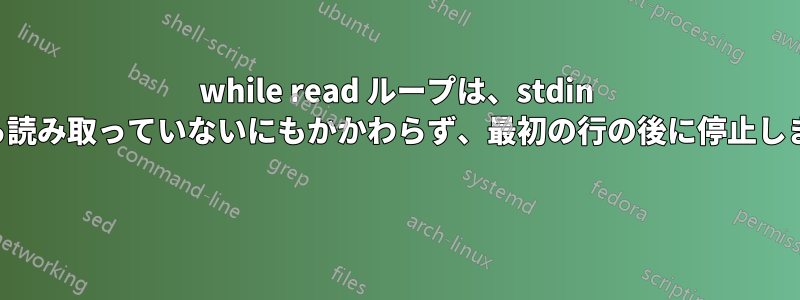 while read ループは、stdin から読み取っていないにもかかわらず、最初の行の後に停止します 