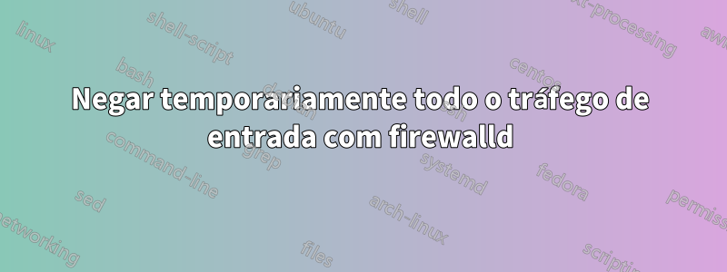 Negar temporariamente todo o tráfego de entrada com firewalld
