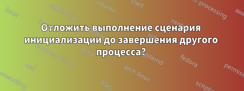 Отложить выполнение сценария инициализации до завершения другого процесса?