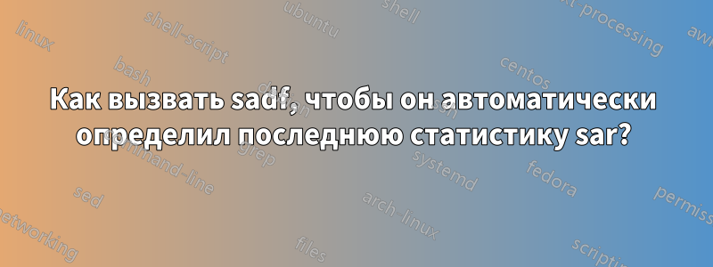 Как вызвать sadf, чтобы он автоматически определил последнюю статистику sar?