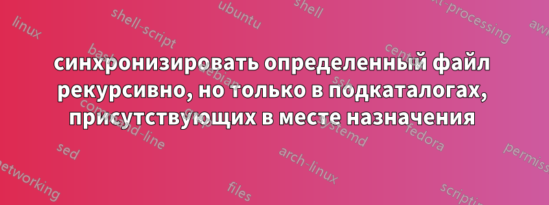 синхронизировать определенный файл рекурсивно, но только в подкаталогах, присутствующих в месте назначения