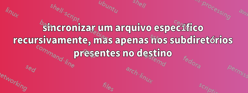sincronizar um arquivo específico recursivamente, mas apenas nos subdiretórios presentes no destino