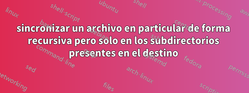 sincronizar un archivo en particular de forma recursiva pero solo en los subdirectorios presentes en el destino