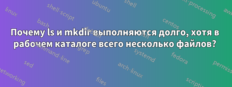 Почему ls и mkdir выполняются долго, хотя в рабочем каталоге всего несколько файлов?