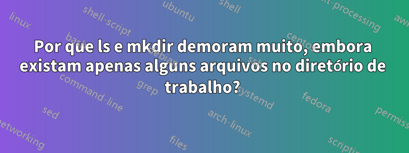 Por que ls e mkdir demoram muito, embora existam apenas alguns arquivos no diretório de trabalho?