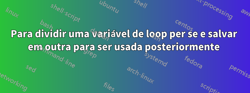 Para dividir uma variável de loop per se e salvar em outra para ser usada posteriormente
