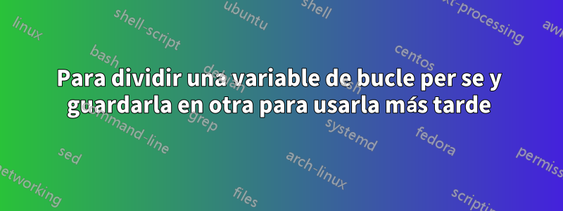Para dividir una variable de bucle per se y guardarla en otra para usarla más tarde