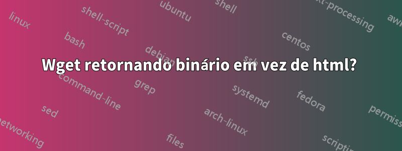 Wget retornando binário em vez de html?