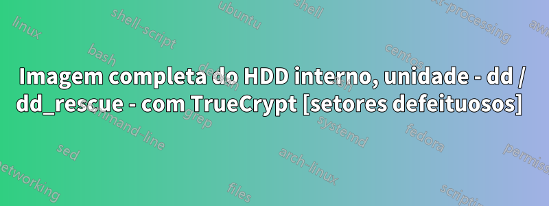 Imagem completa do HDD interno, unidade - dd / dd_rescue - com TrueCrypt [setores defeituosos] 
