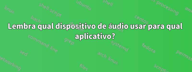 Lembra qual dispositivo de áudio usar para qual aplicativo?