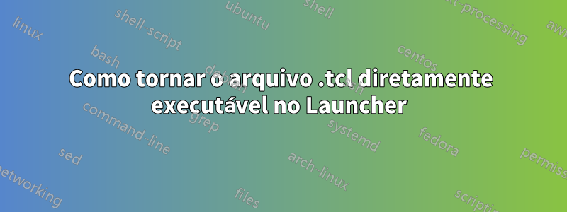 Como tornar o arquivo .tcl diretamente executável no Launcher 