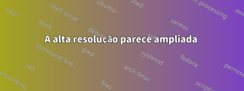 A alta resolução parece ampliada
