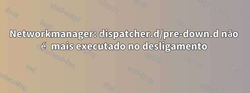 Networkmanager: dispatcher.d/pre-down.d não é mais executado no desligamento