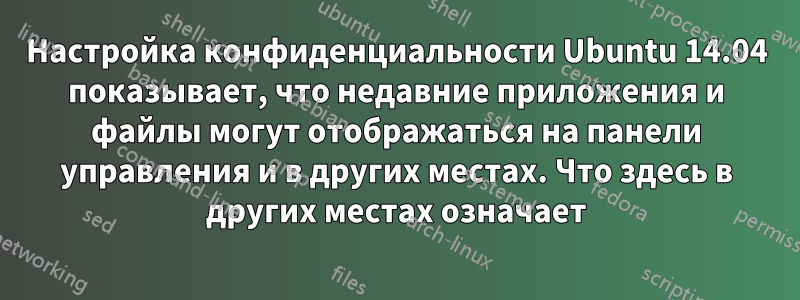 Настройка конфиденциальности Ubuntu 14.04 показывает, что недавние приложения и файлы могут отображаться на панели управления и в других местах. Что здесь в других местах означает