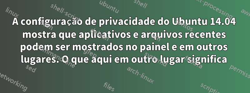 A configuração de privacidade do Ubuntu 14.04 mostra que aplicativos e arquivos recentes podem ser mostrados no painel e em outros lugares. O que aqui em outro lugar significa