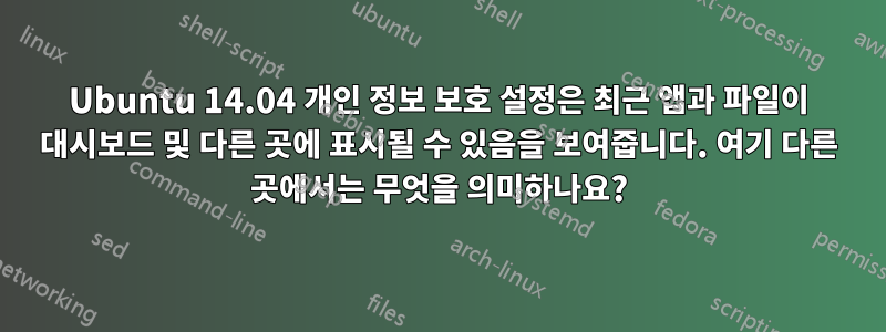 Ubuntu 14.04 개인 정보 보호 설정은 최근 앱과 파일이 대시보드 및 다른 곳에 표시될 수 있음을 보여줍니다. 여기 다른 곳에서는 무엇을 의미하나요?