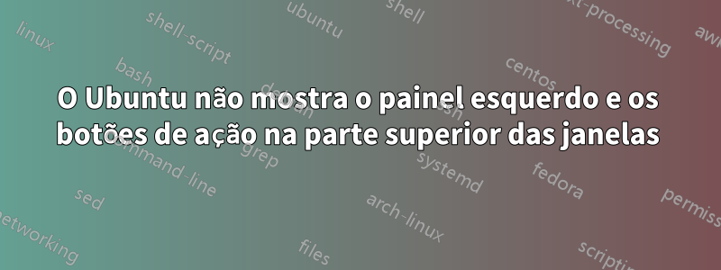 O Ubuntu não mostra o painel esquerdo e os botões de ação na parte superior das janelas