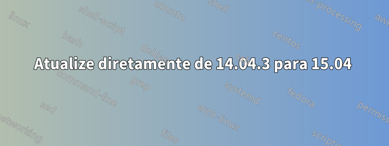 Atualize diretamente de 14.04.3 para 15.04
