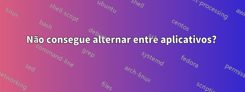 Não consegue alternar entre aplicativos?