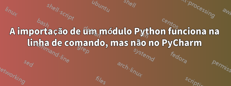 A importação de um módulo Python funciona na linha de comando, mas não no PyCharm