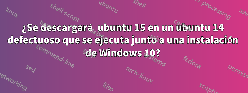 ¿Se descargará ubuntu 15 en un ubuntu 14 defectuoso que se ejecuta junto a una instalación de Windows 10?