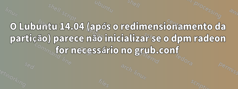 O Lubuntu 14.04 (após o redimensionamento da partição) parece não inicializar se o dpm radeon for necessário no grub.conf 