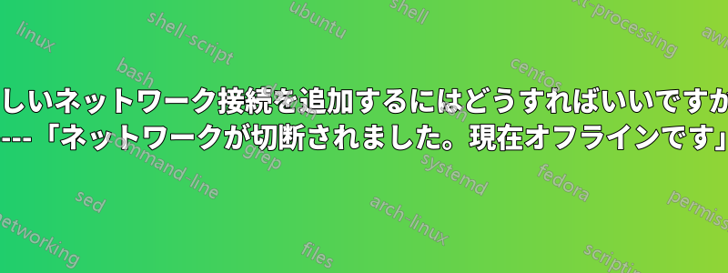 新しいネットワーク接続を追加するにはどうすればいいですか? -----「ネットワークが切断されました。現在オフラインです」