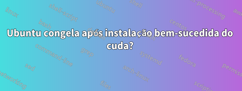 Ubuntu congela após instalação bem-sucedida do cuda?