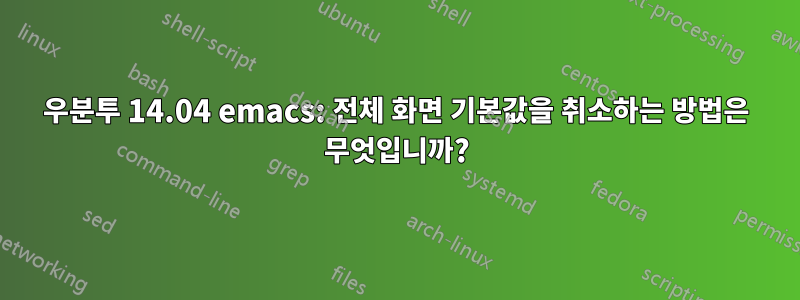 우분투 14.04 emacs: 전체 화면 기본값을 취소하는 방법은 무엇입니까?
