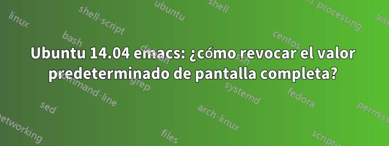 Ubuntu 14.04 emacs: ¿cómo revocar el valor predeterminado de pantalla completa?