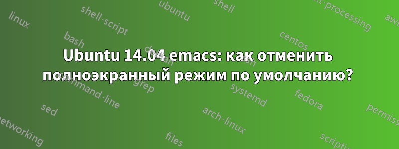 Ubuntu 14.04 emacs: как отменить полноэкранный режим по умолчанию?