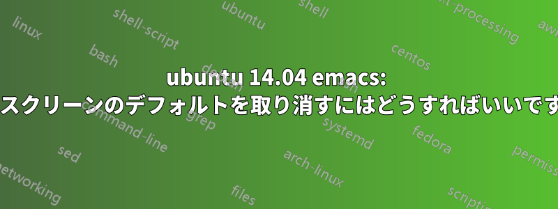 ubuntu 14.04 emacs: フルスクリーンのデフォルトを取り消すにはどうすればいいですか?