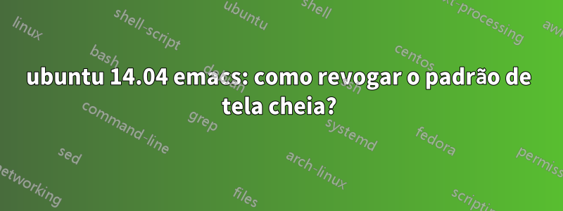 ubuntu 14.04 emacs: como revogar o padrão de tela cheia?