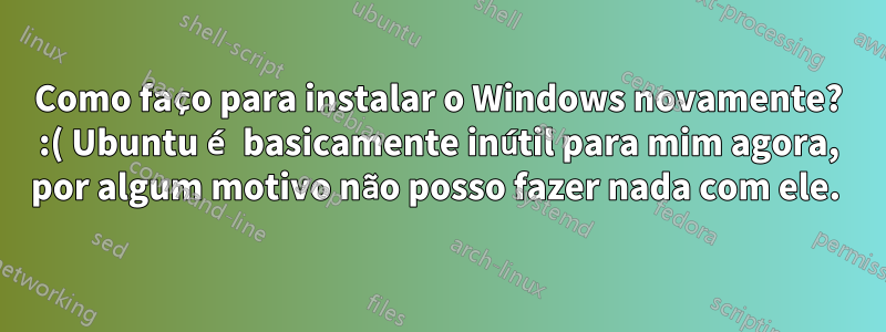 Como faço para instalar o Windows novamente? :( Ubuntu é basicamente inútil para mim agora, por algum motivo não posso fazer nada com ele. 