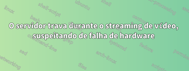O servidor trava durante o streaming de vídeo, suspeitando de falha de hardware