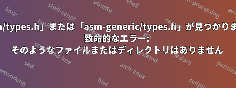 「asm/types.h」または「asm-generic/types.h」が見つかりません: 致命的なエラー: そのようなファイルまたはディレクトリはありません