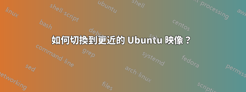 如何切換到更近的 Ubuntu 映像？