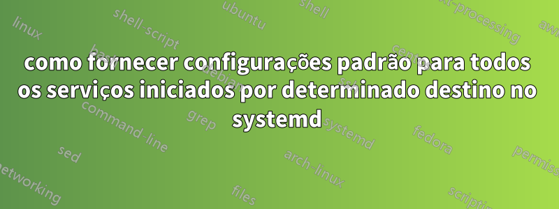 como fornecer configurações padrão para todos os serviços iniciados por determinado destino no systemd