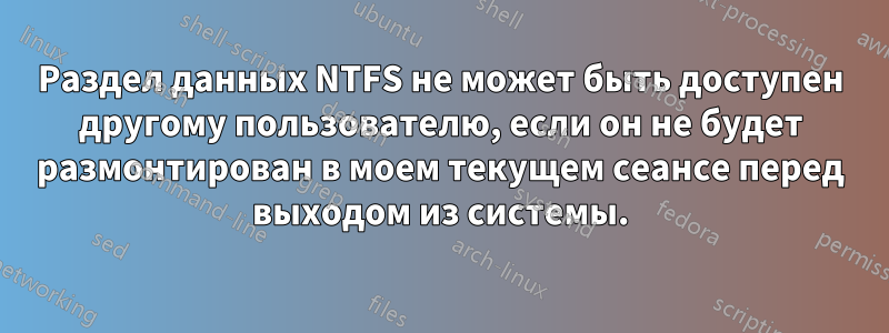 Раздел данных NTFS не может быть доступен другому пользователю, если он не будет размонтирован в моем текущем сеансе перед выходом из системы.