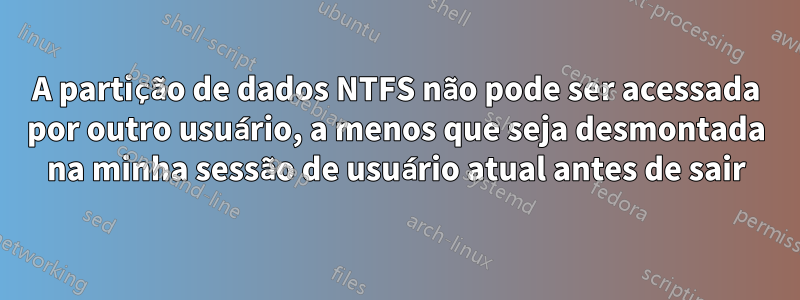A partição de dados NTFS não pode ser acessada por outro usuário, a menos que seja desmontada na minha sessão de usuário atual antes de sair