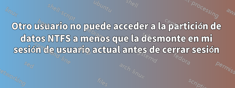 Otro usuario no puede acceder a la partición de datos NTFS a menos que la desmonte en mi sesión de usuario actual antes de cerrar sesión