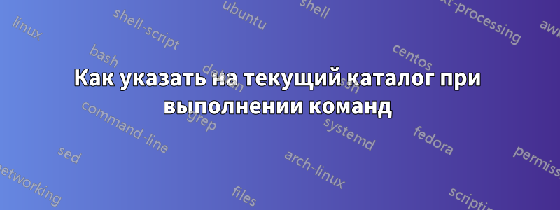 Как указать на текущий каталог при выполнении команд