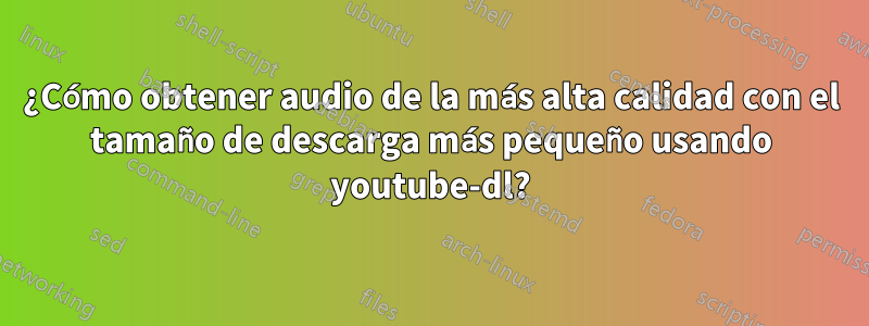 ¿Cómo obtener audio de la más alta calidad con el tamaño de descarga más pequeño usando youtube-dl?