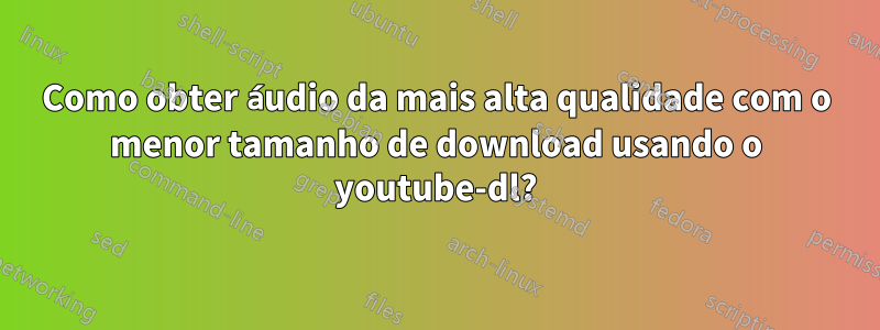 Como obter áudio da mais alta qualidade com o menor tamanho de download usando o youtube-dl?