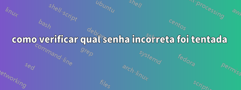 como verificar qual senha incorreta foi tentada