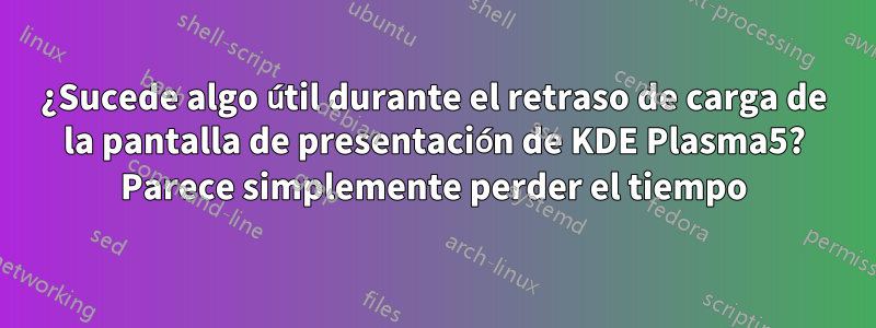 ¿Sucede algo útil durante el retraso de carga de la pantalla de presentación de KDE Plasma5? Parece simplemente perder el tiempo